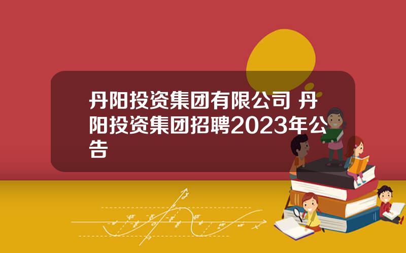 丹阳投资集团有限公司 丹阳投资集团招聘2023年公告